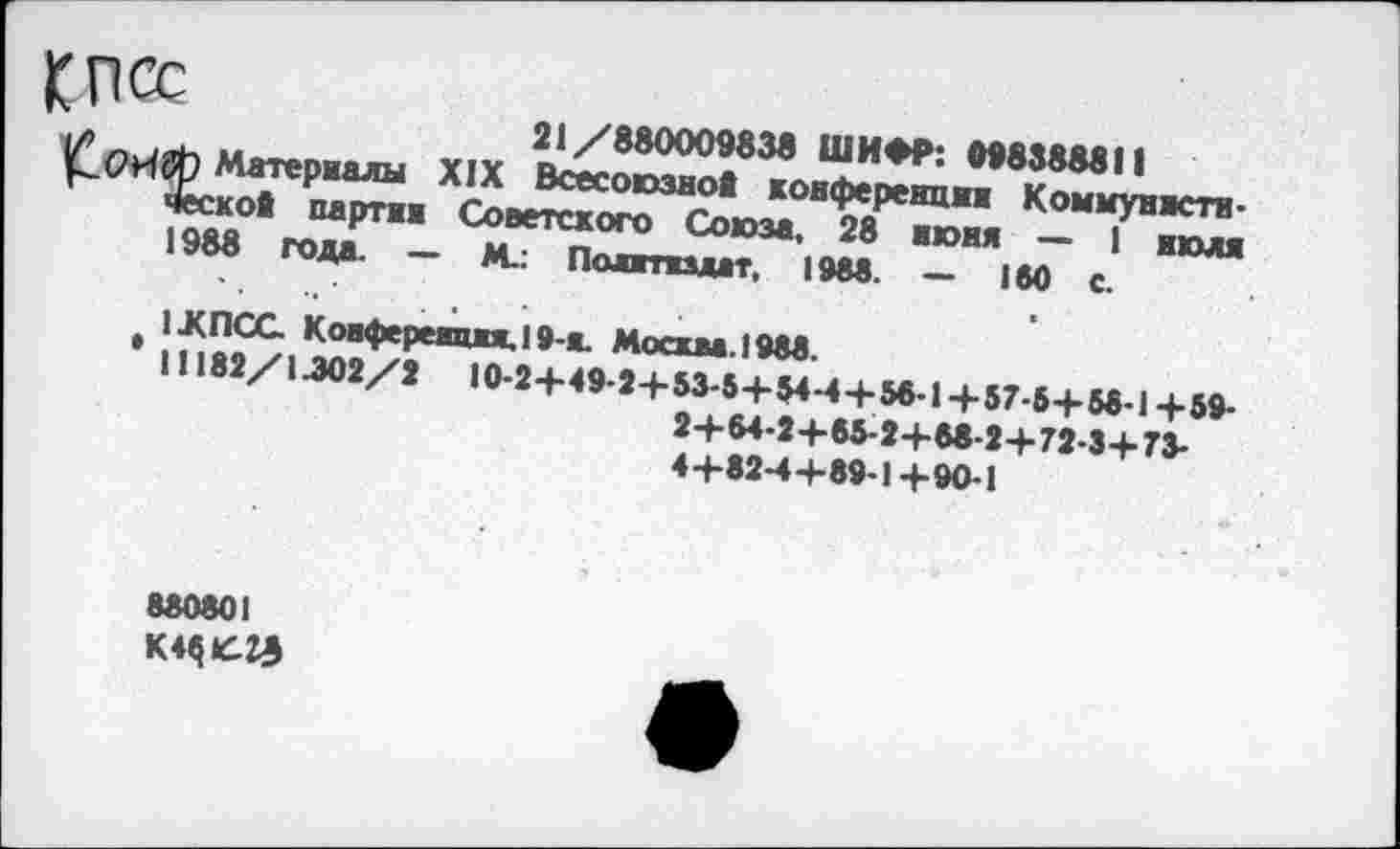 ﻿КПСС	21/880009838 ШИФР: 098388811
Материалы XIX Всесоюзно! конференции Коммунистическое партии Советского Союза. 28 нюня — 1 июля 1988 года. — М.: Политиздат, 1988. — 180 с.
iJtnCG Конференция. 19-я. Москва. 1988.
11182/1.302/2	10-2+49-2+ 53-5+ 84-4+ 56-1+57-5+ 58-1+59-2+64-2+85-2+68-2+72-3+73-4+82-4+89-1 +90-1
880801 К4$»«Э